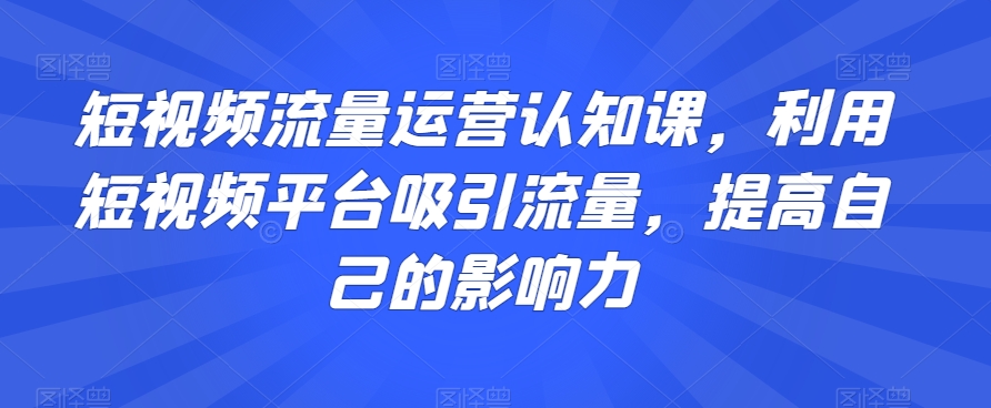 短视频流量运营认知课，利用短视频平台吸引流量，提高自己的影响力-最全资源库