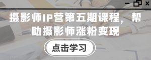 摄影师IP营第五期课程，帮助摄影师涨粉变现-最全资源库