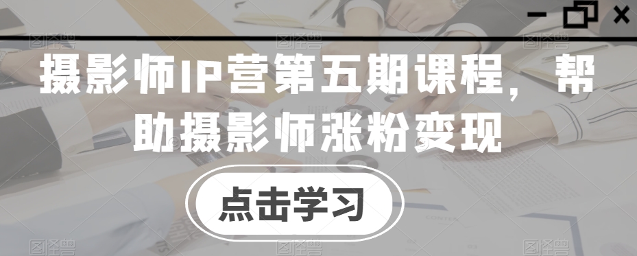 摄影师IP营第五期课程，帮助摄影师涨粉变现-最全资源库