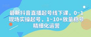 最新抖音直播起号线下课，0~1现场实操起号，1~10+放量稳号精细化运营-最全资源库
