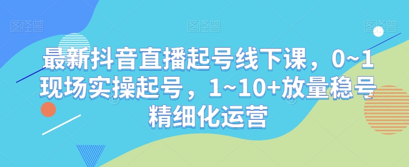 最新抖音直播起号线下课，0~1现场实操起号，1~10+放量稳号精细化运营-最全资源库