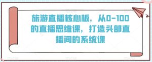 旅游直播核心板，从0-100的直播思维课，打造头部直播间的系统课-最全资源库