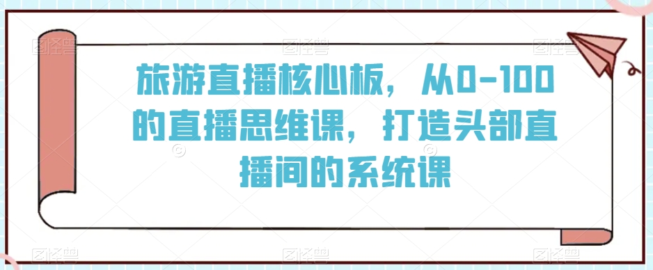 旅游直播核心板,从0-100的直播思维课,打造头部直播间的系统课-最全资源库