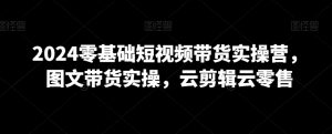 2024零基础短视频带货实操营,图文带货实操,云剪辑云零售-最全资源库