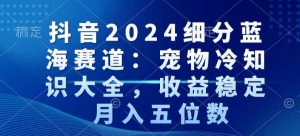 抖音2024细分蓝海赛道：宠物冷知识大全，收益稳定，月入五位数【揭秘】-最全资源库