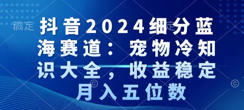 抖音2024细分蓝海赛道:宠物冷知识大全,收益稳定,月入五位数【揭秘】-最全资源库
