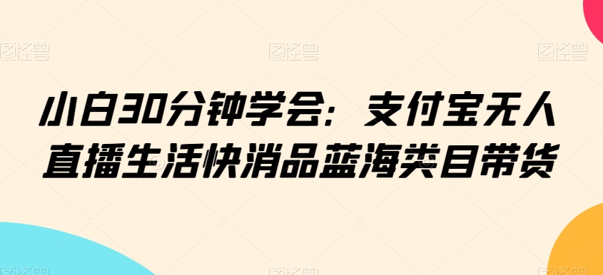 小白30分钟学会:支付宝无人直播生活快消品蓝海类目带货【揭秘】-最全资源库