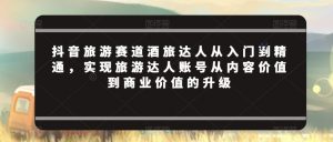 抖音旅游赛道酒旅达人从入门到精通,实现旅游达人账号从内容价值到商业价值的升级-最全资源库