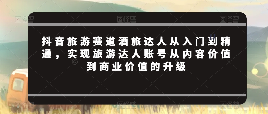 抖音旅游赛道酒旅达人从入门到精通,实现旅游达人账号从内容价值到商业价值的升级-最全资源库