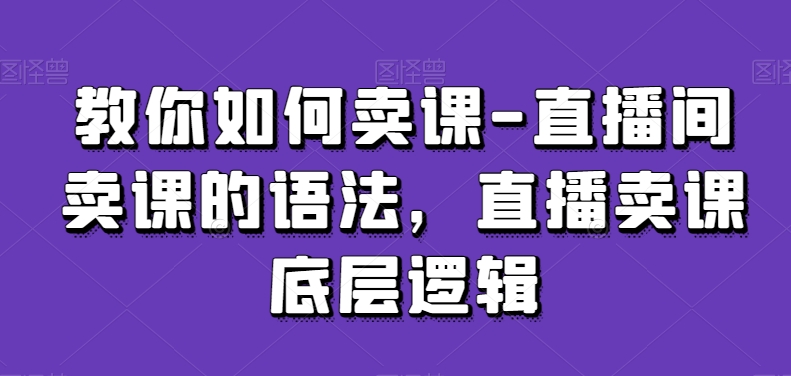 教你如何卖课-直播间卖课的语法,直播卖课底层逻辑-最全资源库