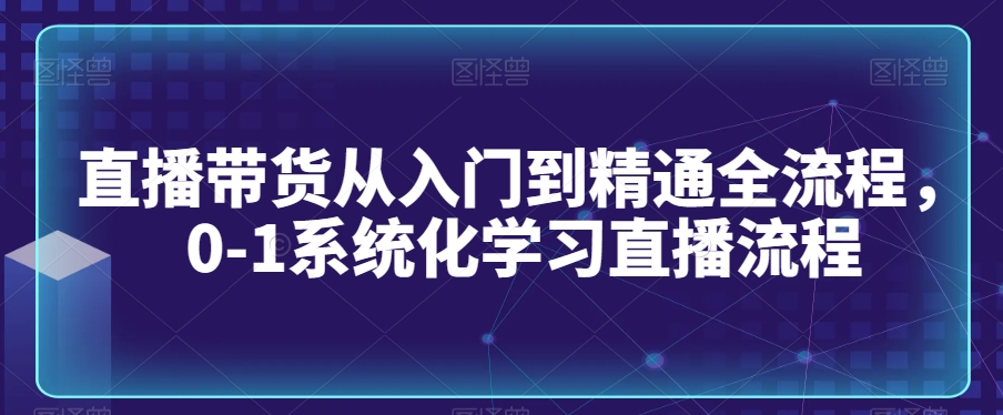 直播带货从入门到精通全流程,0-1系统化学习直播流程-最全资源库