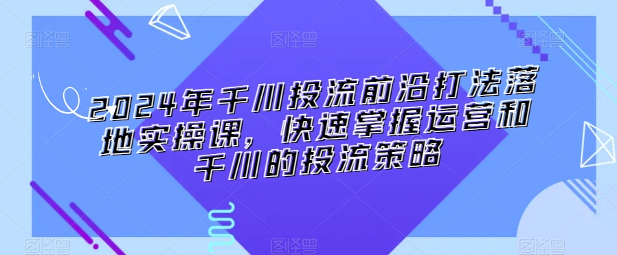 2024年千川投流前沿打法落地实操课,快速掌握运营和千川的投流策略-最全资源库