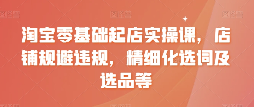 淘宝零基础起店实操课，店铺规避违规，精细化选词及选品等-最全资源库