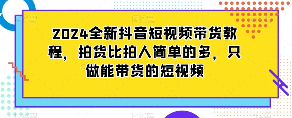 2024全新抖音短视频带货教程，拍货比拍人简单的多，只做能带货的短视频-最全资源库