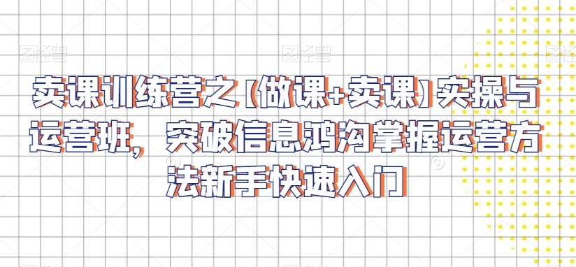 卖课训练营之【做课+卖课】实操与运营班,突破信息鸿沟掌握运营方法新手快速入门-最全资源库