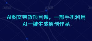 Ai图文带货项目课，一部手机利用AI一键生成原创作品-最全资源库