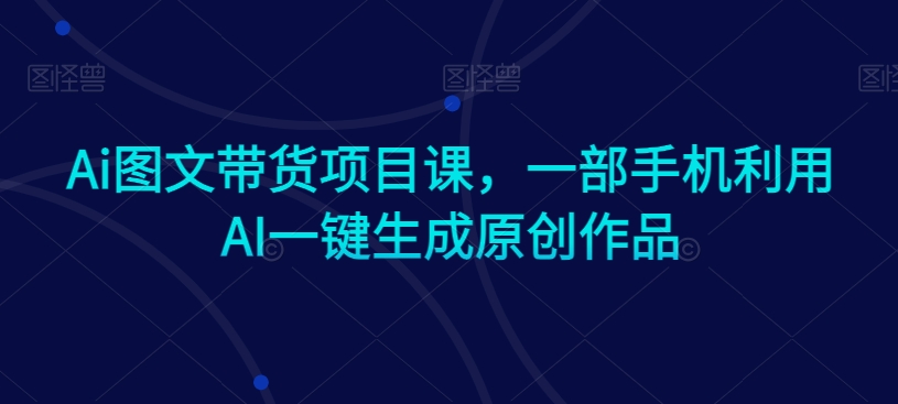 Ai图文带货项目课,一部手机利用AI一键生成原创作品-最全资源库