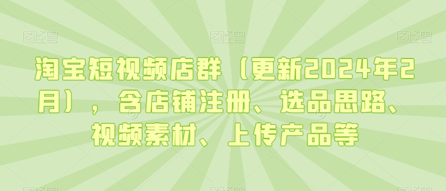 淘宝短视频店群(更新2024年2月),含店铺注册、选品思路、视频素材、上传产品等-最全资源库