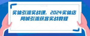实体引流实战课，2024实体店同城引流获客实战教程-最全资源库