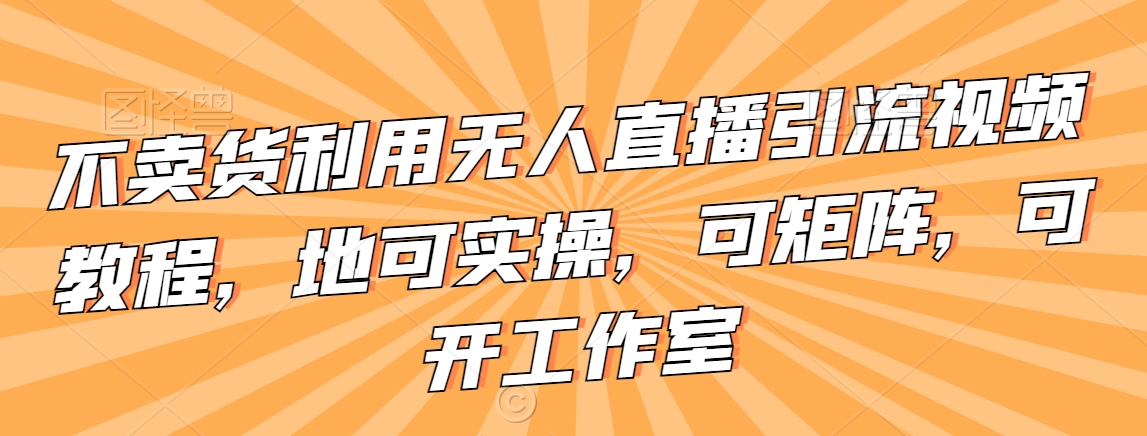 不卖货利用无人直播引流视频教程，地可实操，可矩阵，可开工作室【揭秘】-最全资源库