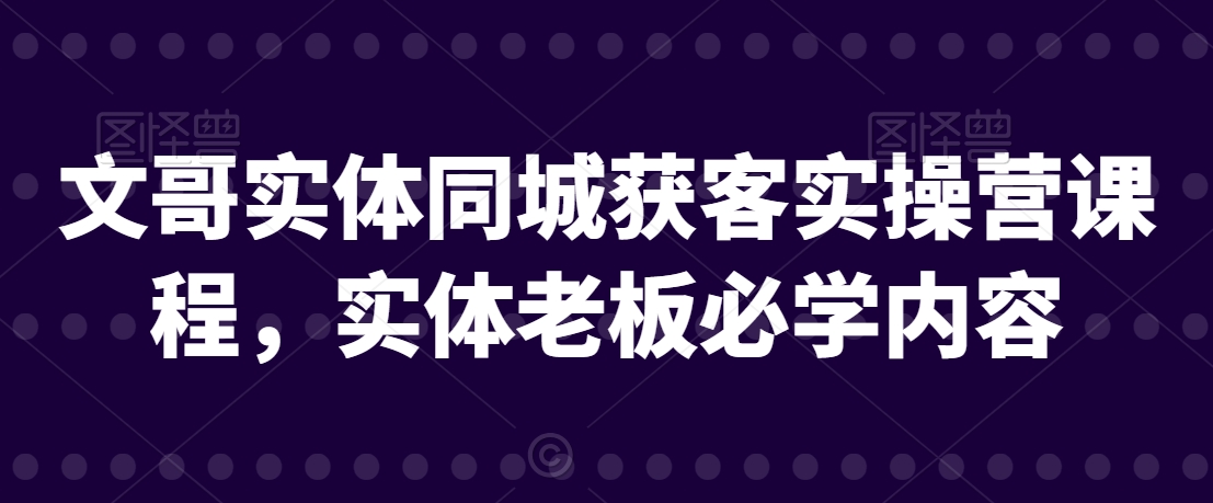 文哥实体同城获客实操营课程，实体老板必学内容-最全资源库
