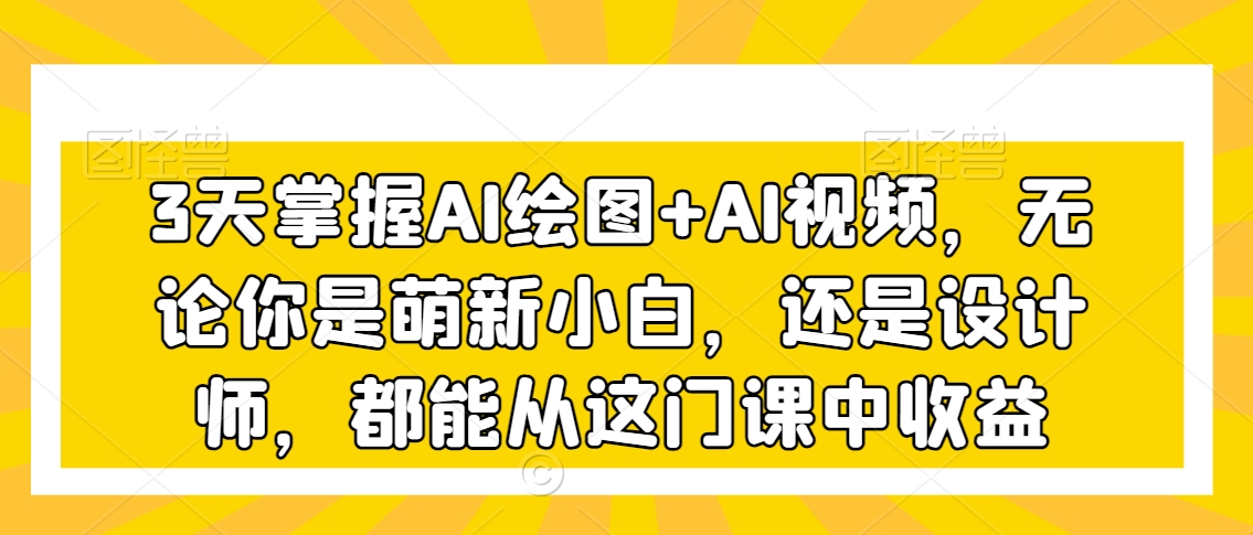 3天掌握AI绘图+AI视频,无论你是萌新小白,还是设计师,都能从这门课中收益-最全资源库