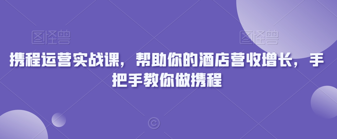 携程运营实战课,帮助你的酒店营收增长,手把手教你做携程-最全资源库