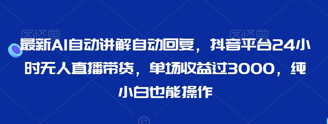 最新AI自动讲解自动回复，抖音平台24小时无人直播带货，单场收益过3000，纯小白也能操作【揭秘】-最全资源库