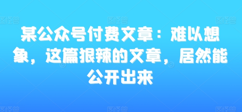 某公众号付费文章:难以想象,这篇狠辣的文章,居然能公开出来-最全资源库