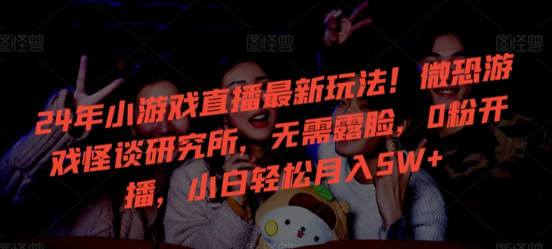 24年小游戏直播最新玩法！微恐游戏怪谈研究所，无需露脸，0粉开播，小白轻松月入5W+【揭秘】-最全资源库