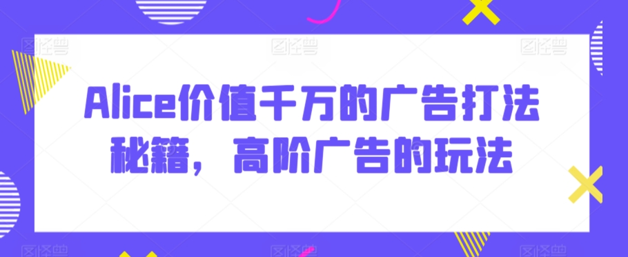 Alice价值千万的广告打法秘籍，高阶广告的玩法-最全资源库