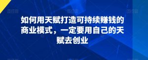 如何用天赋打造可持续赚钱的商业模式,一定要用自己的天赋去创业-最全资源库