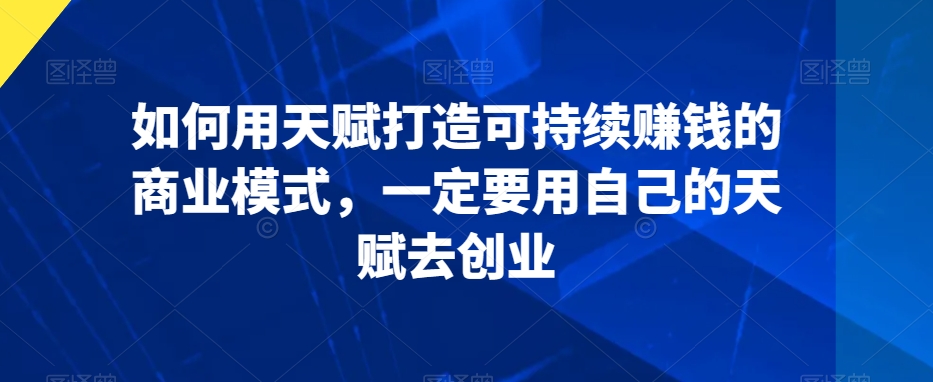 如何用天赋打造可持续赚钱的商业模式,一定要用自己的天赋去创业-最全资源库