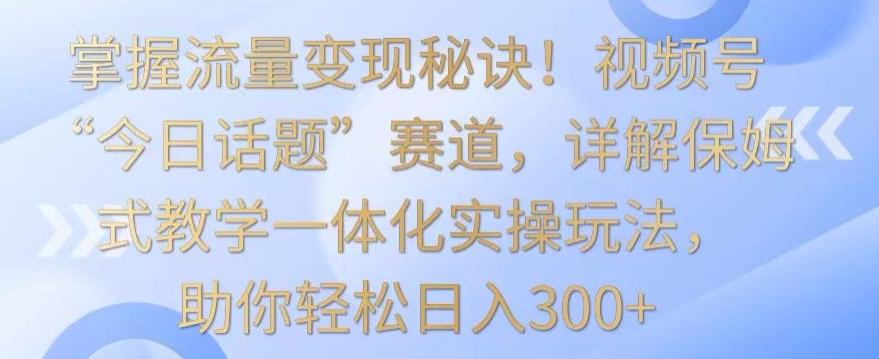 掌握流量变现秘诀!视频号“今日话题”赛道,详解保姆式教学一体化实操玩法,助你轻松日入300+【揭秘】-最全资源库
