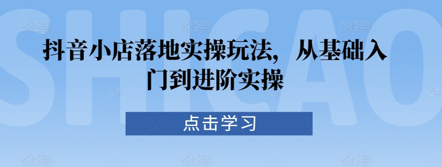 抖音小店落地实操玩法,从基础入门到进阶实操-最全资源库