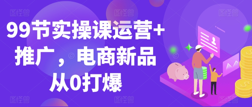 99节实操课运营+推广，电商新品从0打爆-最全资源库