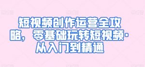 短视频创作运营全攻略,零基础玩转短视频·从入门到精通-最全资源库