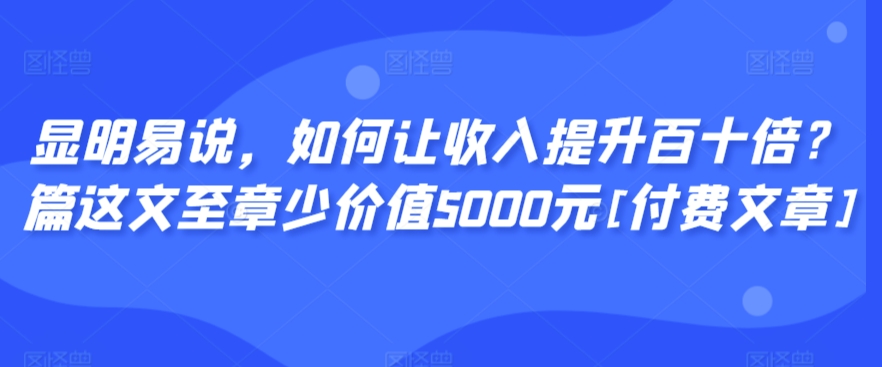 显明易说，如何让收入提升百十倍？‮篇这‬文‮至章‬少价值5000元[付费文章]-最全资源库