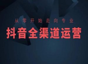 从零开始走向专业,抖音全渠道运营,抖音电商培训-最全资源库