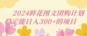 2024鲜花图文团购计划小白能稳定每日收入三位数的项目【揭秘】-最全资源库