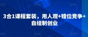 3合1课程套装,用人观+错位竞争+自组制创业-最全资源库
