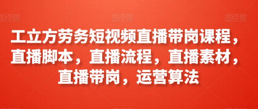 工立方劳务短视频直播带岗课程，直播脚本，直播流程，直播素材，直播带岗，运营算法-最全资源库