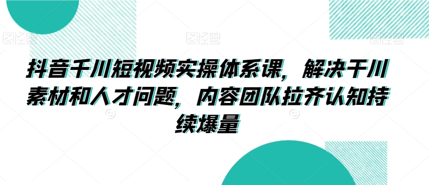 抖音千川短视频实操体系课，解决干川素材和人才问题，内容团队拉齐认知持续爆量-最全资源库