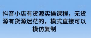 抖音小店有货源实操课程，无货源有货源迷茫的，模式直接可以模仿复制-最全资源库