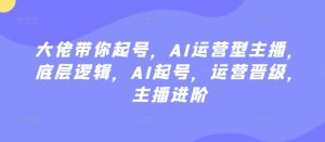 大佬带你起号，AI运营型主播，底层逻辑，AI起号，运营晋级，主播进阶-最全资源库