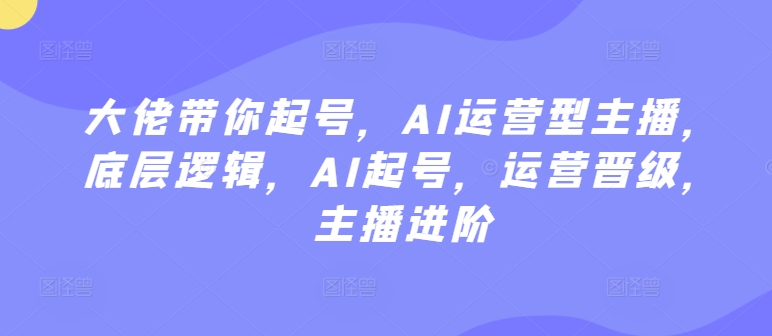 大佬带你起号，AI运营型主播，底层逻辑，AI起号，运营晋级，主播进阶-最全资源库