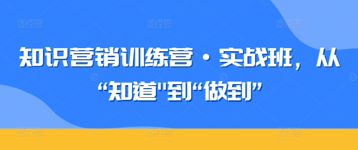 知识营销训练营·实战班，从“知道”到“做到”-最全资源库