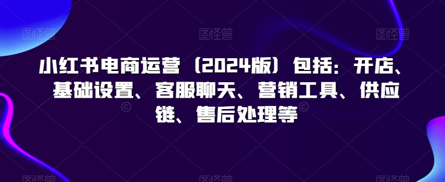 小红书电商运营（2024版）包括：开店、基础设置、客服聊天、营销工具、供应链、售后处理等-最全资源库