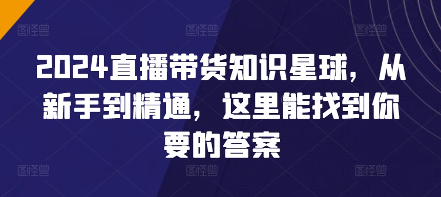 2024直播带货知识星球，从新手到精通，这里能找到你要的答案-最全资源库