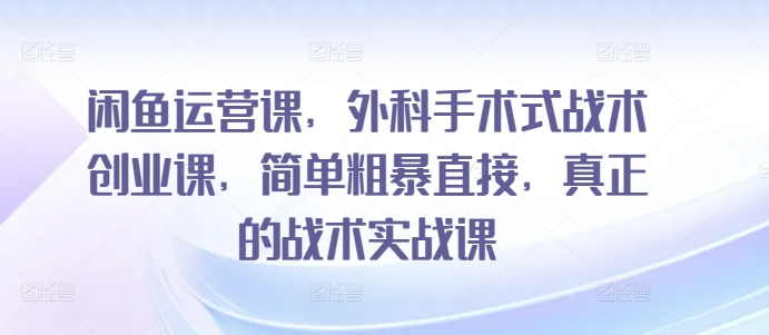闲鱼运营课，外科手术式战术创业课，简单粗暴直接，真正的战术实战课-最全资源库